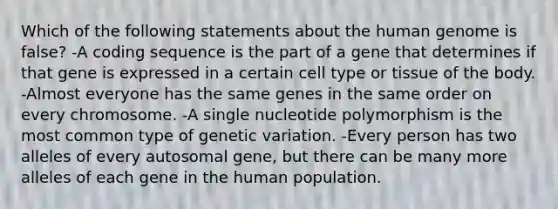 Which of the following statements about the human genome is false? -A coding sequence is the part of a gene that determines if that gene is expressed in a certain cell type or tissue of the body. -Almost everyone has the same genes in the same order on every chromosome. -A single nucleotide polymorphism is the most common type of genetic variation. -Every person has two alleles of every autosomal gene, but there can be many more alleles of each gene in the human population.