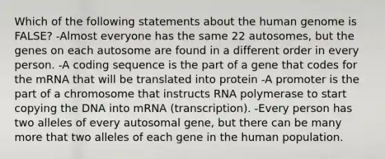 Which of the following statements about the human genome is FALSE? -Almost everyone has the same 22 autosomes, but the genes on each autosome are found in a different order in every person. -A coding sequence is the part of a gene that codes for the mRNA that will be translated into protein -A promoter is the part of a chromosome that instructs RNA polymerase to start copying the DNA into mRNA (transcription). -Every person has two alleles of every autosomal gene, but there can be many more that two alleles of each gene in the human population.