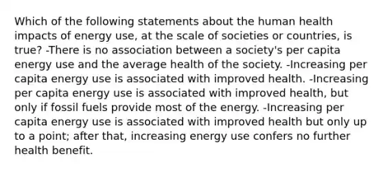 Which of the following statements about the human health impacts of energy use, at the scale of societies or countries, is true? -There is no association between a society's per capita energy use and the average health of the society. -Increasing per capita energy use is associated with improved health. -Increasing per capita energy use is associated with improved health, but only if fossil fuels provide most of the energy. -Increasing per capita energy use is associated with improved health but only up to a point; after that, increasing energy use confers no further health benefit.