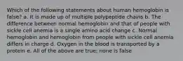 Which of the following statements about human hemoglobin is false? a. It is made up of multiple polypeptide chains b. The difference between normal hemoglobin and that of people with sickle cell anemia is a single amino acid change c. Normal hemoglobin and hemoglobin from people with sickle cell anemia differs in charge d. Oxygen in the blood is transported by a protein e. All of the above are true; none is false