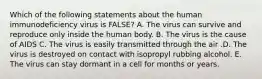 Which of the following statements about the human immunodeficiency virus is FALSE? A. The virus can survive and reproduce only inside the human body. B. The virus is the cause of AIDS C. The virus is easily transmitted through the air .D. The virus is destroyed on contact with isopropyl rubbing alcohol. E. The virus can stay dormant in a cell for months or years.