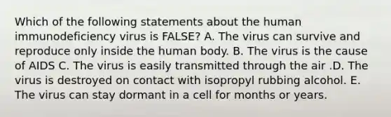 Which of the following statements about the human immunodeficiency virus is FALSE? A. The virus can survive and reproduce only inside the human body. B. The virus is the cause of AIDS C. The virus is easily transmitted through the air .D. The virus is destroyed on contact with isopropyl rubbing alcohol. E. The virus can stay dormant in a cell for months or years.