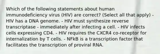 Which of the following statements about human immunodeficiency virus (HIV) are correct? (Select all that apply) - HIV has a DNA genome. - HIV must synthesize reverse transcriptase - immediately after infecting a cell. - HIV infects cells expressing CD4. - HIV requires the CXCR4 co-receptor for internalization by T cells. - NFkB is a transcription factor that facilitates the transcription of proviral RNA.