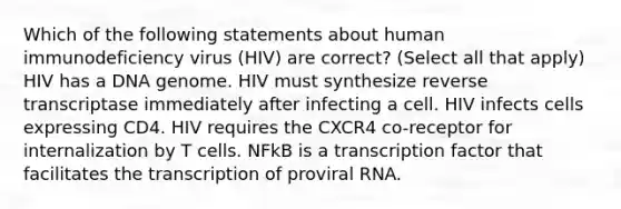 Which of the following statements about human immunodeficiency virus (HIV) are correct? (Select all that apply) HIV has a DNA genome. HIV must synthesize reverse transcriptase immediately after infecting a cell. HIV infects cells expressing CD4. HIV requires the CXCR4 co-receptor for internalization by T cells. NFkB is a transcription factor that facilitates the transcription of proviral RNA.