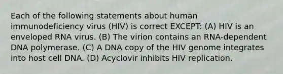 Each of the following statements about human immunodeficiency virus (HIV) is correct EXCEPT: (A) HIV is an enveloped RNA virus. (B) The virion contains an RNA-dependent DNA polymerase. (C) A DNA copy of the HIV genome integrates into host cell DNA. (D) Acyclovir inhibits HIV replication.