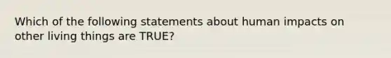 Which of the following statements about human impacts on other living things are TRUE?