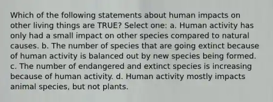 Which of the following statements about human impacts on other living things are TRUE? Select one: a. Human activity has only had a small impact on other species compared to natural causes. b. The number of species that are going extinct because of human activity is balanced out by new species being formed. c. The number of endangered and extinct species is increasing because of human activity. d. Human activity mostly impacts animal species, but not plants.