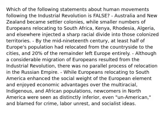 Which of the following statements about human movements following the Industrial Revolution is FALSE? - Australia and New Zealand became settler colonies, while smaller numbers of Europeans relocating to South Africa, Kenya, Rhodesia, Algeria, and elsewhere injected a sharp racial divide into those colonized territories. - By the mid-nineteenth century, at least half of Europe's population had relocated from the countryside to the cities, and 20% of the remainder left Europe entirely. - Although a considerable migration of Europeans resulted from the Industrial Revolution, there was no parallel process of relocation in the Russian Empire. - While Europeans relocating to South America enhanced the social weight of the European element and enjoyed economic advantages over the multiracial, Indigenous, and African populations, newcomers in North America were seen as distinctly inferior, even "un-American," and blamed for crime, labor unrest, and socialist ideas.