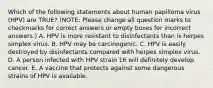 Which of the following statements about human papilloma virus (HPV) are TRUE? (NOTE: Please change all question marks to checkmarks for correct answers or empty boxes for incorrect answers.) A. HPV is more resistant to disinfectants than is herpes simplex virus. B. HPV may be carcinogenic. C. HPV is easily destroyed by disinfectants compared with herpes simplex virus. D. A person infected with HPV strain 16 will definitely develop cancer. E. A vaccine that protects against some dangerous strains of HPV is available.