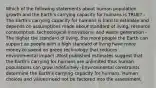 Which of the following statements about human population growth and the Earth's carrying capacity for humans is TRUE? -The Earth's carrying capacity for humans is hard to estimate and depends on assumptions made about standard of living, resource consumption, technological innovations, and waste generation -The higher the standard of living, the more people the Earth can support as people with a high standard of living have more money to spend on green technology that reduces environmental impact -Most published estimates suggest that the Earth's carrying for humans are unlimited thus human populations can grow indefinitely -Environmental constraints determine the Earth's carrying capacity for humans. Human choices and values need not be factored into the assessment