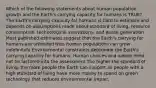 Which of the following statements about human population growth and the Earth's carrying capacity for humans is TRUE? The Earth's carrying capacity for humans is hard to estimate and depends on assumptions made about standard of living, resource consumption, technological innovations, and waste generation Most published estimates suggest that the Earth's carrying for humans are unlimited thus human populations can grow indefinitely Environmental constraints determine the Earth's carrying capacity for humans. Human choices and values need not be factored into the assessment The higher the standard of living, the more people the Earth can support as people with a high standard of living have more money to spend on green technology that reduces environmental impact