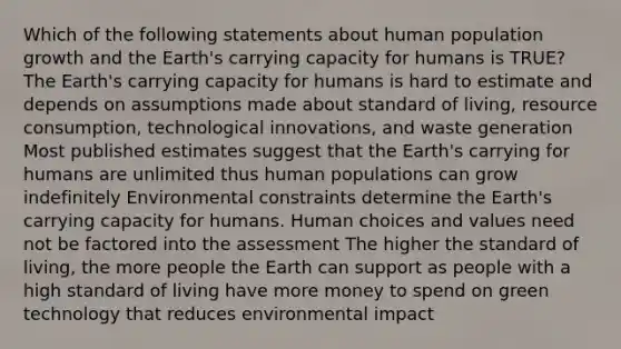 Which of the following statements about human population growth and the Earth's carrying capacity for humans is TRUE? The Earth's carrying capacity for humans is hard to estimate and depends on assumptions made about standard of living, resource consumption, technological innovations, and waste generation Most published estimates suggest that the Earth's carrying for humans are unlimited thus human populations can grow indefinitely Environmental constraints determine the Earth's carrying capacity for humans. Human choices and values need not be factored into the assessment The higher the standard of living, the more people the Earth can support as people with a high standard of living have more money to spend on green technology that reduces environmental impact