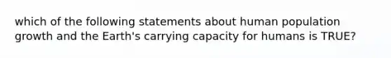 which of the following statements about human population growth and the Earth's carrying capacity for humans is TRUE?