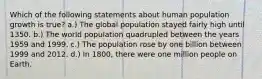 Which of the following statements about human population growth is true? a.) The global population stayed fairly high until 1350. b.) The world population quadrupled between the years 1959 and 1999. c.) The population rose by one billion between 1999 and 2012. d.) In 1800, there were one million people on Earth.