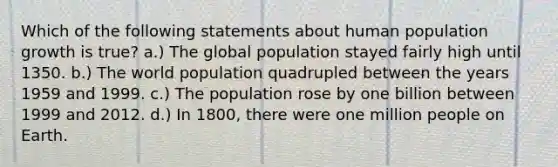 Which of the following statements about human population growth is true? a.) The global population stayed fairly high until 1350. b.) The world population quadrupled between the years 1959 and 1999. c.) The population rose by one billion between 1999 and 2012. d.) In 1800, there were one million people on Earth.