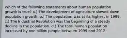 Which of the following statements about human population growth is true? a.) The development of agriculture slowed down population growth. b.) The population was at its highest in 1999. c.) The Industrial Revolution was the beginning of a steady decline in the population. d.) The total human population increased by one billion people between 1999 and 2012.