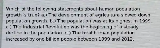 Which of the following statements about human population growth is true? a.) The development of agriculture slowed down population growth. b.) The population was at its highest in 1999. c.) The Industrial Revolution was the beginning of a steady decline in the population. d.) The total human population increased by one billion people between 1999 and 2012.