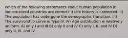 Which of the following statements about human population in industrialized countries are correct? I) Life history is r-selected. II) The population has undergone the demographic transition. III) The survivorship curve is Type III. IV) Age distribution is relatively uniform. A) only I and III B) only II and IV C) only I, II, and IV D) only II, III, and IV