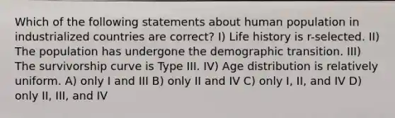 Which of the following statements about human population in industrialized countries are correct? I) Life history is r-selected. II) The population has undergone the demographic transition. III) The survivorship curve is Type III. IV) Age distribution is relatively uniform. A) only I and III B) only II and IV C) only I, II, and IV D) only II, III, and IV