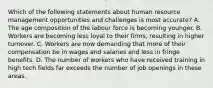 Which of the following statements about human resource management opportunities and challenges is most accurate? A. The age composition of the labour force is becoming younger. B. Workers are becoming less loyal to their firms, resulting in higher turnover. C. Workers are now demanding that more of their compensation be in wages and salaries and less in fringe benefits. D. The number of workers who have received training in high tech fields far exceeds the number of job openings in these areas.