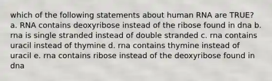 which of the following statements about human RNA are TRUE? a. RNA contains deoxyribose instead of the ribose found in dna b. rna is single stranded instead of double stranded c. rna contains uracil instead of thymine d. rna contains thymine instead of uracil e. rna contains ribose instead of the deoxyribose found in dna