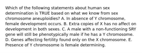 Which of the following statements about human sex determination is TRUE based on what we know from sex chromosome aneuploidies? A. In absence of Y chromosome, female development occurs. B. Extra copies of X has no affect on development in both sexes. C. A male with a non-functioning SRY gene will still be phenotypically male if he has a Y chromosome. D. Genes affecting fertility found only on the X chromosome. E. Presence of Y chromosome is female determining.