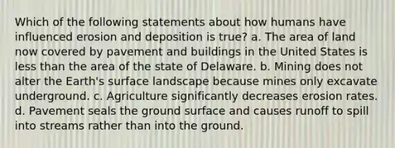 Which of the following statements about how humans have influenced erosion and deposition is true? a. The area of land now covered by pavement and buildings in the United States is less than the area of the state of Delaware. b. Mining does not alter the Earth's surface landscape because mines only excavate underground. c. Agriculture significantly decreases erosion rates. d. Pavement seals the ground surface and causes runoff to spill into streams rather than into the ground.