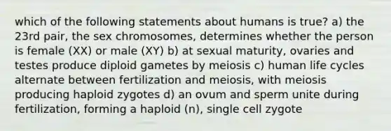 which of the following statements about humans is true? a) the 23rd pair, the sex chromosomes, determines whether the person is female (XX) or male (XY) b) at sexual maturity, ovaries and testes produce diploid gametes by meiosis c) human life cycles alternate between fertilization and meiosis, with meiosis producing haploid zygotes d) an ovum and sperm unite during fertilization, forming a haploid (n), single cell zygote