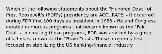 Which of the following statements about the "Hundred Days" of Pres. Roosevelt's (FDR's) presidency are ACCURATE: - It occurred during FDR first 100 days as president in 1933 - He and Congress created numerous programs that became known as the "Fair Deal" - In creating these programs, FDR was advised by a group of scholars known as the "Brain Trust - These programs first focused on stabilizing the US banking/financial industry