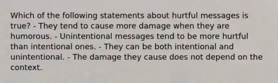 Which of the following statements about hurtful messages is true? - They tend to cause more damage when they are humorous. - Unintentional messages tend to be more hurtful than intentional ones. - They can be both intentional and unintentional. - The damage they cause does not depend on the context.