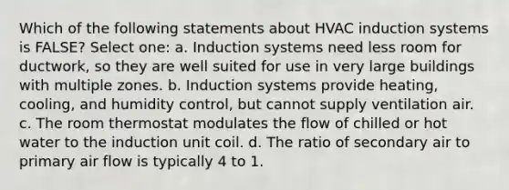 Which of the following statements about HVAC induction systems is FALSE? Select one: a. Induction systems need less room for ductwork, so they are well suited for use in very large buildings with multiple zones. b. Induction systems provide heating, cooling, and humidity control, but cannot supply ventilation air. c. The room thermostat modulates the flow of chilled or hot water to the induction unit coil. d. The ratio of secondary air to primary air flow is typically 4 to 1.