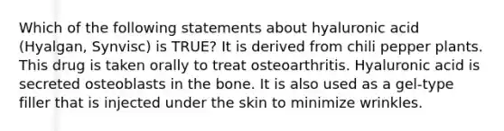 Which of the following statements about hyaluronic acid (Hyalgan, Synvisc) is TRUE? It is derived from chili pepper plants. This drug is taken orally to treat osteoarthritis. Hyaluronic acid is secreted osteoblasts in the bone. It is also used as a gel-type filler that is injected under the skin to minimize wrinkles.