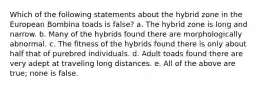 Which of the following statements about the hybrid zone in the European Bombina toads is false? a. The hybrid zone is long and narrow. b. Many of the hybrids found there are morphologically abnormal. c. The fitness of the hybrids found there is only about half that of purebred individuals. d. Adult toads found there are very adept at traveling long distances. e. All of the above are true; none is false.