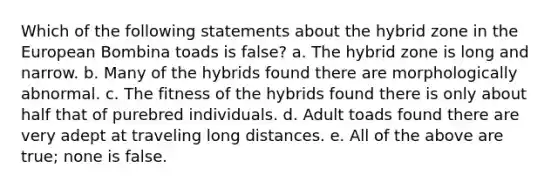 Which of the following statements about the hybrid zone in the European Bombina toads is false? a. The hybrid zone is long and narrow. b. Many of the hybrids found there are morphologically abnormal. c. The fitness of the hybrids found there is only about half that of purebred individuals. d. Adult toads found there are very adept at traveling long distances. e. All of the above are true; none is false.