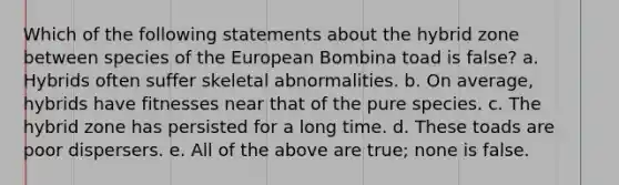 Which of the following statements about the hybrid zone between species of the European Bombina toad is false? a. Hybrids often suffer skeletal abnormalities. b. On average, hybrids have fitnesses near that of the pure species. c. The hybrid zone has persisted for a long time. d. These toads are poor dispersers. e. All of the above are true; none is false.