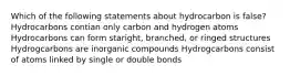 Which of the following statements about hydrocarbon is false? Hydrocarbons contian only carbon and hydrogen atoms Hydrocarbons can form staright, branched, or ringed structures Hydrogcarbons are inorganic compounds Hydrogcarbons consist of atoms linked by single or double bonds