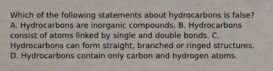 Which of the following statements about hydrocarbons is false? A. Hydrocarbons are inorganic compounds. B. Hydrocarbons consist of atoms linked by single and double bonds. C. Hydrocarbons can form straight, branched or ringed structures. D. Hydrocarbons contain only carbon and hydrogen atoms.