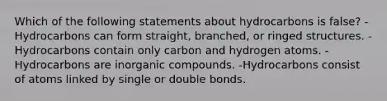 Which of the following statements about hydrocarbons is false? -Hydrocarbons can form straight, branched, or ringed structures. -Hydrocarbons contain only carbon and hydrogen atoms. -Hydrocarbons are inorganic compounds. -Hydrocarbons consist of atoms linked by single or double bonds.