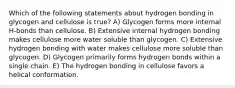 Which of the following statements about hydrogen bonding in glycogen and cellulose is true? A) Glycogen forms more internal H-bonds than cellulose. B) Extensive internal hydrogen bonding makes cellulose more water soluble than glycogen. C) Extensive hydrogen bonding with water makes cellulose more soluble than glycogen. D) Glycogen primarily forms hydrogen bonds within a single chain. E) The hydrogen bonding in cellulose favors a helical conformation.