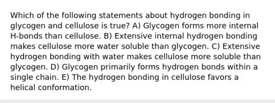 Which of the following statements about hydrogen bonding in glycogen and cellulose is true? A) Glycogen forms more internal H-bonds than cellulose. B) Extensive internal hydrogen bonding makes cellulose more water soluble than glycogen. C) Extensive hydrogen bonding with water makes cellulose more soluble than glycogen. D) Glycogen primarily forms hydrogen bonds within a single chain. E) The hydrogen bonding in cellulose favors a helical conformation.