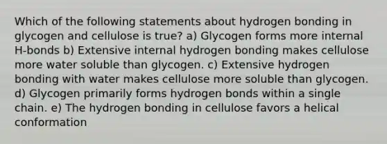 Which of the following statements about hydrogen bonding in glycogen and cellulose is true? a) Glycogen forms more internal H-bonds b) Extensive internal hydrogen bonding makes cellulose more water soluble than glycogen. c) Extensive hydrogen bonding with water makes cellulose more soluble than glycogen. d) Glycogen primarily forms hydrogen bonds within a single chain. e) The hydrogen bonding in cellulose favors a helical conformation