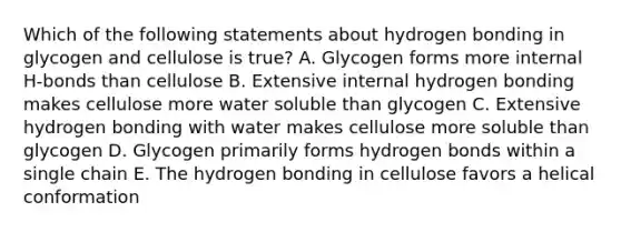 Which of the following statements about hydrogen bonding in glycogen and cellulose is true? A. Glycogen forms more internal H-bonds than cellulose B. Extensive internal hydrogen bonding makes cellulose more water soluble than glycogen C. Extensive hydrogen bonding with water makes cellulose more soluble than glycogen D. Glycogen primarily forms hydrogen bonds within a single chain E. The hydrogen bonding in cellulose favors a helical conformation