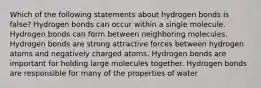 Which of the following statements about hydrogen bonds is false? Hydrogen bonds can occur within a single molecule. Hydrogen bonds can form between neighboring molecules. Hydrogen bonds are strong attractive forces between hydrogen atoms and negatively charged atoms. Hydrogen bonds are important for holding large molecules together. Hydrogen bonds are responsible for many of the properties of water