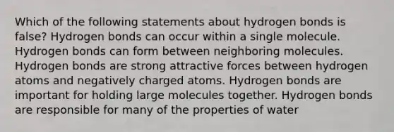 Which of the following statements about hydrogen bonds is false? Hydrogen bonds can occur within a single molecule. Hydrogen bonds can form between neighboring molecules. Hydrogen bonds are strong attractive forces between hydrogen atoms and negatively charged atoms. Hydrogen bonds are important for holding large molecules together. Hydrogen bonds are responsible for many of the properties of water