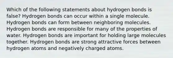 Which of the following statements about hydrogen bonds is false? Hydrogen bonds can occur within a single molecule. Hydrogen bonds can form between neighboring molecules. Hydrogen bonds are responsible for many of the properties of water. Hydrogen bonds are important for holding large molecules together. Hydrogen bonds are strong attractive forces between hydrogen atoms and negatively charged atoms.