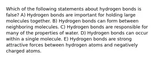 Which of the following statements about hydrogen bonds is false? A) Hydrogen bonds are important for holding large molecules together. B) Hydrogen bonds can form between neighboring molecules. C) Hydrogen bonds are responsible for many of the properties of water. D) Hydrogen bonds can occur within a single molecule. E) Hydrogen bonds are strong attractive forces between hydrogen atoms and negatively charged atoms.