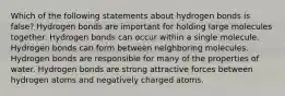 Which of the following statements about hydrogen bonds is false? Hydrogen bonds are important for holding large molecules together. Hydrogen bonds can occur within a single molecule. Hydrogen bonds can form between neighboring molecules. Hydrogen bonds are responsible for many of the properties of water. Hydrogen bonds are strong attractive forces between hydrogen atoms and negatively charged atoms.