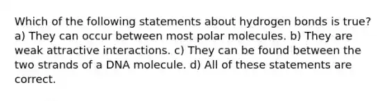 Which of the following statements about hydrogen bonds is true? a) They can occur between most polar molecules. b) They are weak attractive interactions. c) They can be found between the two strands of a DNA molecule. d) All of these statements are correct.