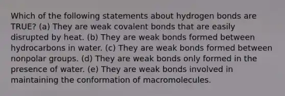 Which of the following statements about hydrogen bonds are TRUE? (a) They are weak covalent bonds that are easily disrupted by heat. (b) They are weak bonds formed between hydrocarbons in water. (c) They are weak bonds formed between nonpolar groups. (d) They are weak bonds only formed in the presence of water. (e) They are weak bonds involved in maintaining the conformation of macromolecules.