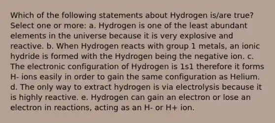 Which of the following statements about Hydrogen is/are true? Select one or more: a. Hydrogen is one of the least abundant elements in the universe because it is very explosive and reactive. b. When Hydrogen reacts with group 1 metals, an ionic hydride is formed with the Hydrogen being the negative ion. c. The electronic configuration of Hydrogen is 1s1 therefore it forms H- ions easily in order to gain the same configuration as Helium. d. The only way to extract hydrogen is via electrolysis because it is highly reactive. e. Hydrogen can gain an electron or lose an electron in reactions, acting as an H- or H+ ion.